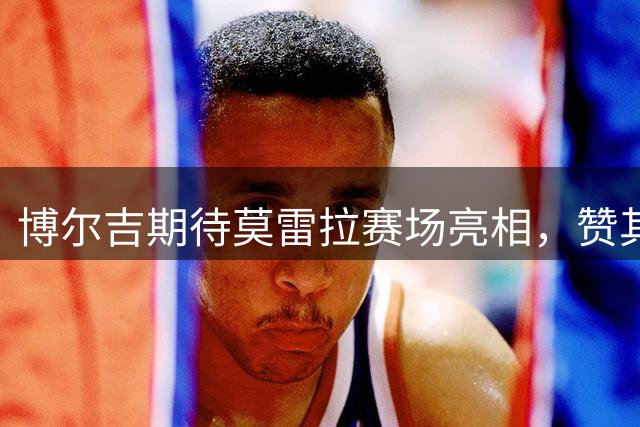 博尔吉期待莫雷拉赛场亮相，赞其进攻才能